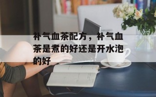 补气血茶配方，补气血茶是煮的好还是开水泡的好