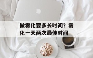 做雾化要多长时间？雾化一天两次最佳时间