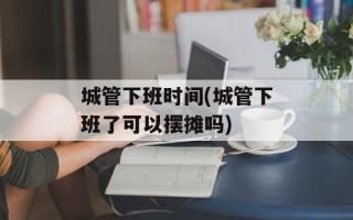 城管下班时间(城管下班了可以摆摊吗)