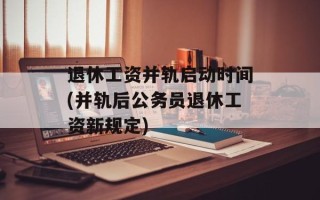 退休工资并轨启动时间(并轨后公务员退休工资新规定)
