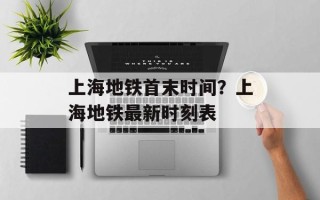 上海地铁首末时间？上海地铁最新时刻表