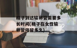 精子到达输卵管需要多长时间(精子在女性输卵管停留多久)