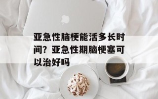 亚急性脑梗能活多长时间？亚急性期脑梗塞可以治好吗