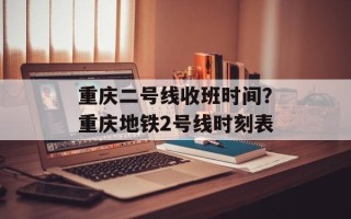 重庆二号线收班时间？重庆地铁2号线时刻表