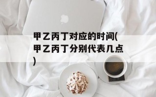 甲乙丙丁对应的时间(甲乙丙丁分别代表几点)