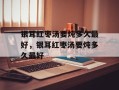 银耳红枣汤要炖多久最好，银耳红枣汤要炖多久最好