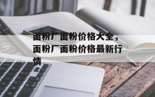 面粉厂面粉价格大全，面粉厂面粉价格最新行情