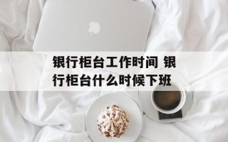 银行柜台工作时间 银行柜台什么时候下班