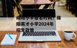 绵阳小学报名时间？绵阳英才小学2024年招生政策