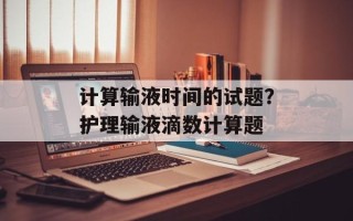 计算输液时间的试题？护理输液滴数计算题