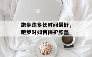 跑步跑多长时间最好，跑步时如何保护膝盖