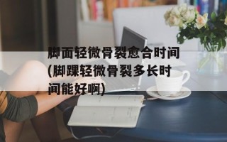 脚面轻微骨裂愈合时间(脚踝轻微骨裂多长时间能好啊)