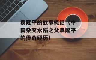 袁隆平的故事概括（中国杂交水稻之父袁隆平的传奇经历）