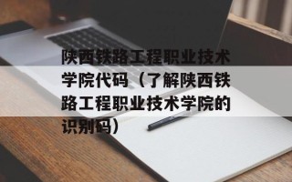 陕西铁路工程职业技术学院代码（了解陕西铁路工程职业技术学院的识别码）