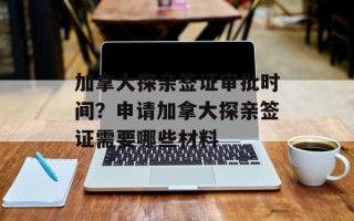 加拿大探亲签证审批时间？申请加拿大探亲签证需要哪些材料