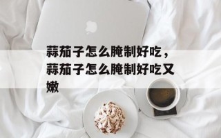 蒜茄子怎么腌制好吃，蒜茄子怎么腌制好吃又嫩