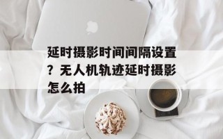 延时摄影时间间隔设置？无人机轨迹延时摄影怎么拍