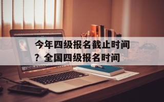 今年四级报名截止时间？全国四级报名时间