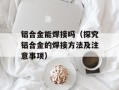 铝合金能焊接吗（探究铝合金的焊接方法及注意事项）