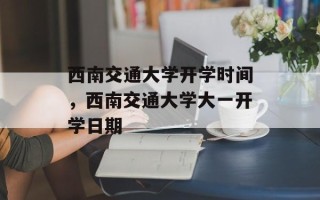 西南交通大学开学时间，西南交通大学大一开学日期