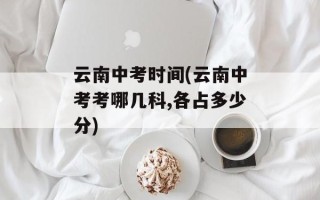 云南中考时间(云南中考考哪几科,各占多少分)