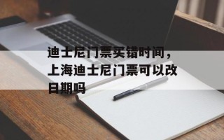 迪士尼门票买错时间，上海迪士尼门票可以改日期吗