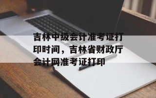 吉林中级会计准考证打印时间，吉林省财政厅会计网准考证打印