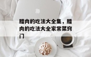 腊肉的吃法大全集，腊肉的吃法大全家常菜窍门