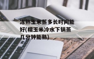 冻熟玉米蒸多长时间能好(糯玉米冷水下锅蒸几分钟能熟)