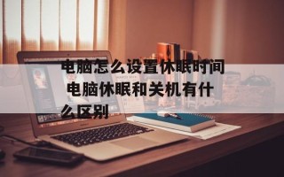 电脑怎么设置休眠时间 电脑休眠和关机有什么区别