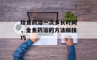给鱼药浴一次多长时间，金鱼药浴的方法和技巧