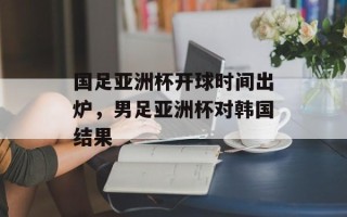 国足亚洲杯开球时间出炉，男足亚洲杯对韩国结果