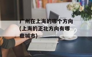 广州在上海的哪个方向(上海的正北方向有哪些城市)
