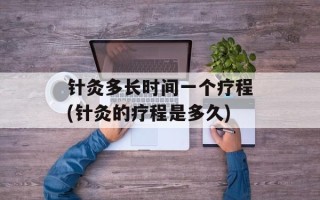 针灸多长时间一个疗程(针灸的疗程是多久)