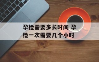 孕检需要多长时间 孕检一次需要几个小时