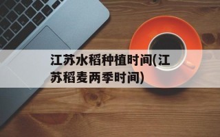 江苏水稻种植时间(江苏稻麦两季时间)