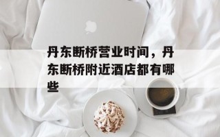 丹东断桥营业时间，丹东断桥附近酒店都有哪些