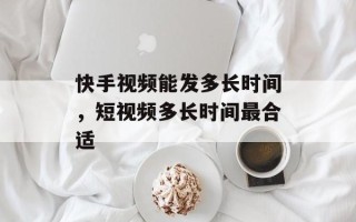 快手视频能发多长时间，短视频多长时间最合适