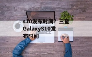s10发布时间？三星GalaxyS10发布时间