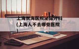 上海长海医院泌尿外科(上海人不去哪些医院)
