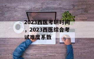 2023西医考研时间，2023西医综合考试难度系数