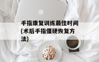 手指康复训练最佳时间(术后手指僵硬恢复方法)