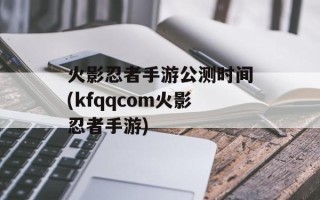 火影忍者手游公测时间(kfqqcom火影忍者手游)