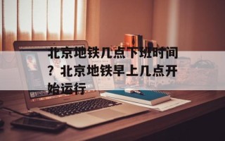 北京地铁几点下班时间？北京地铁早上几点开始运行