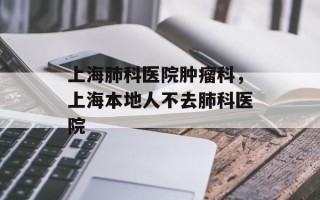 上海肺科医院肿瘤科，上海本地人不去肺科医院