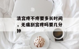 清宫疼不疼要多长时间，无痛刮宫疼吗要几分钟