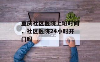 重庆社区医院上班时间，社区医院24小时开门吗