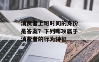 消费者上班时间的身份是答案？下列哪项属于消费者的行为特征