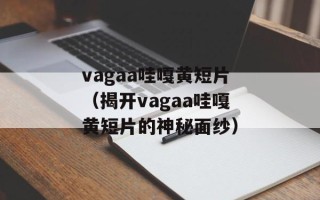 vagaa哇嘎黄短片（揭开vagaa哇嘎黄短片的神秘面纱）