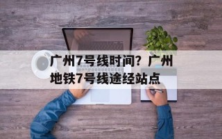 广州7号线时间？广州地铁7号线途经站点